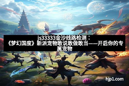 js33333金沙线路检测：《梦幻国度》新派宠物敢说敢做敢当——开启你的专属宠物奇幻旅程